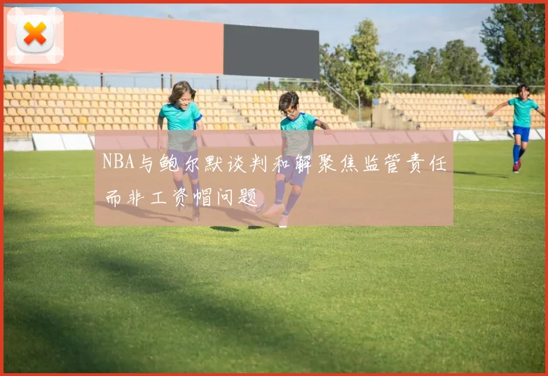 NBA与鲍尔默谈判和解聚焦监管责任而非工资帽问题
