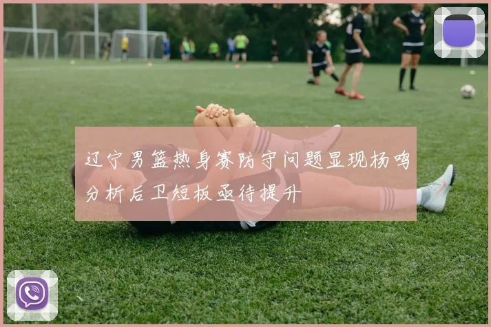 辽宁男篮热身赛防守问题显现杨鸣分析后卫短板亟待提升