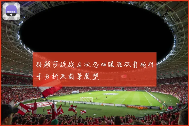 孙颖莎连战后状态回暖混双首轮对手分析及前景展望
