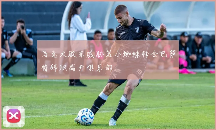 马竞大股东威胁若小蜘蛛转会巴萨将辞职离开俱乐部
