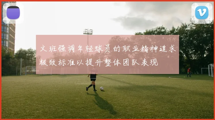 文班强调年轻球员的职业精神追求极致标准以提升整体团队表现