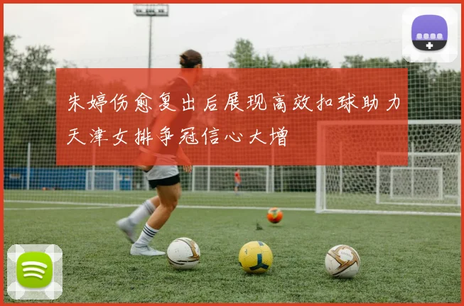 朱婷伤愈复出后展现高效扣球助力天津女排争冠信心大增