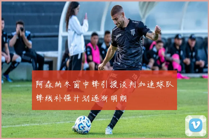 阿森纳冬窗中锋引援谈判加速球队锋线补强计划逐渐明朗